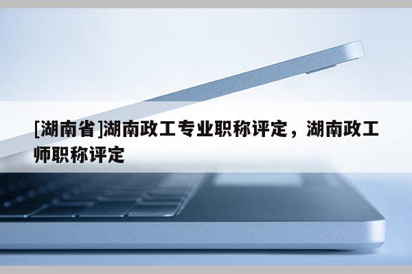 [湖南省]湖南政工专业职称评定，湖南政工师职称评定