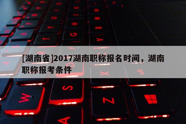 [湖南省]2017湖南职称报名时间，湖南职称报考条件