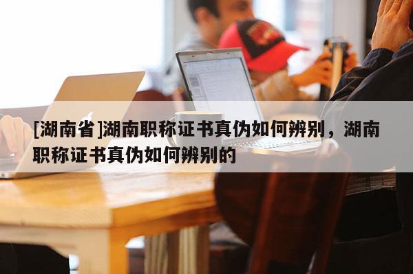 [湖南省]湖南职称证书真伪如何辨别，湖南职称证书真伪如何辨别的