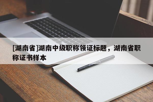 [湖南省]湖南中级职称领证标题，湖南省职称证书样本