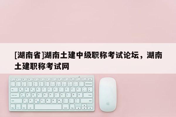 [湖南省]湖南土建中级职称考试论坛，湖南土建职称考试网