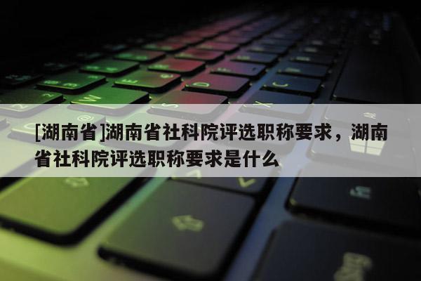 [湖南省]湖南省社科院评选职称要求，湖南省社科院评选职称要求是什么