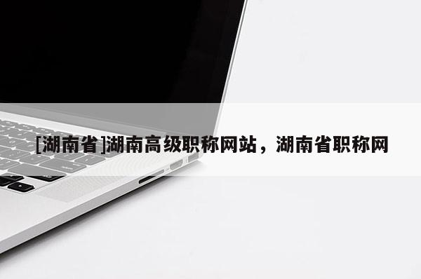 [湖南省]湖南高级职称网站，湖南省职称网