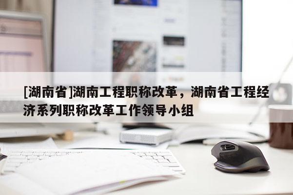 [湖南省]湖南工程职称改革，湖南省工程经济系列职称改革工作领导小组