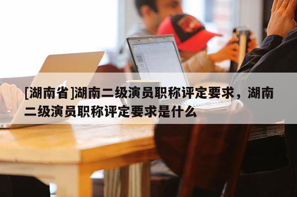 [湖南省]湖南二级演员职称评定要求，湖南二级演员职称评定要求是什么