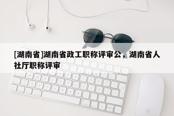 [湖南省]湖南省政工职称评审公，湖南省人社厅职称评审