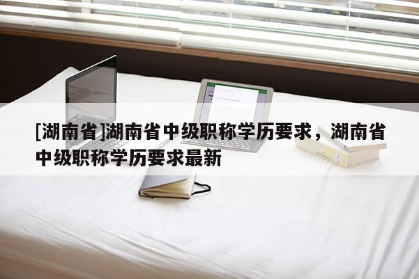 [湖南省]湖南省中级职称学历要求，湖南省中级职称学历要求最新