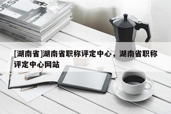 [湖南省]湖南省职称评定中心，湖南省职称评定中心网站
