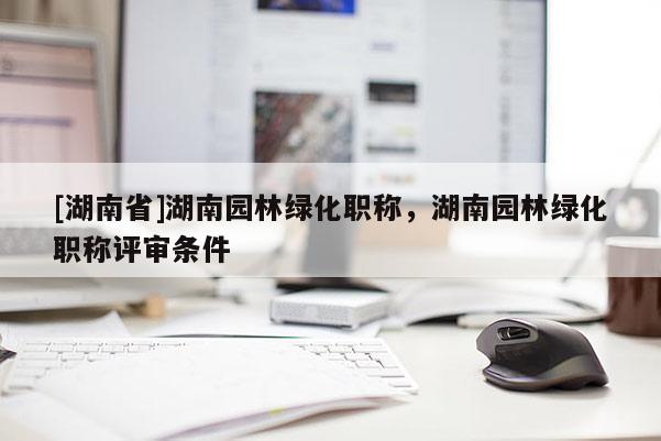 [湖南省]湖南园林绿化职称，湖南园林绿化职称评审条件