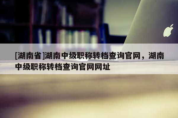 [湖南省]湖南中级职称转档查询官网，湖南中级职称转档查询官网网址