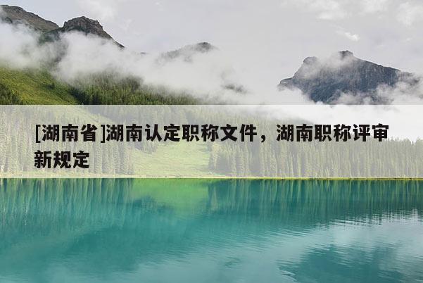 [湖南省]湖南认定职称文件，湖南职称评审新规定