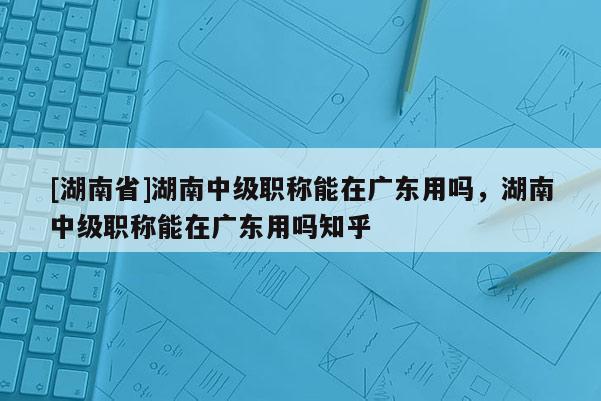 [湖南省]湖南中级职称能在广东用吗，湖南中级职称能在广东用吗知乎