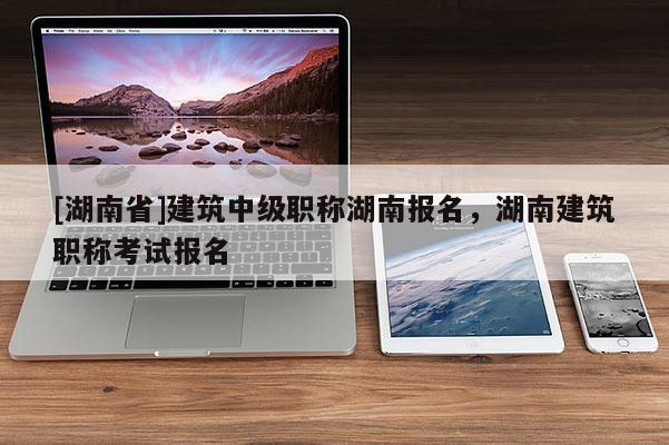 [湖南省]建筑中级职称湖南报名，湖南建筑职称考试报名