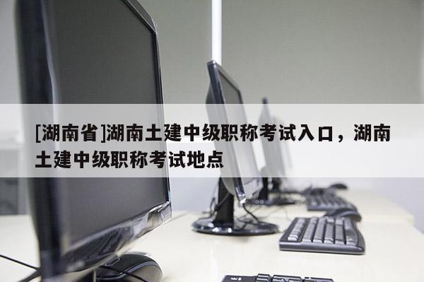 [湖南省]湖南土建中级职称考试入口，湖南土建中级职称考试地点