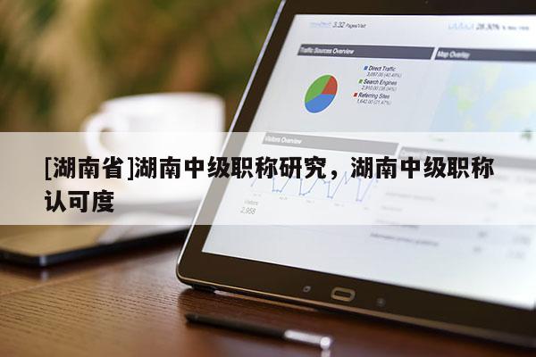 [湖南省]湖南中级职称研究，湖南中级职称认可度