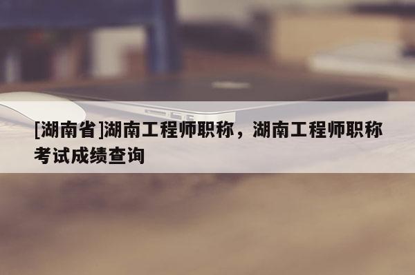 [湖南省]湖南工程师职称，湖南工程师职称考试成绩查询