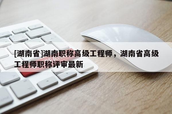 [湖南省]湖南职称高级工程师，湖南省高级工程师职称评审最新