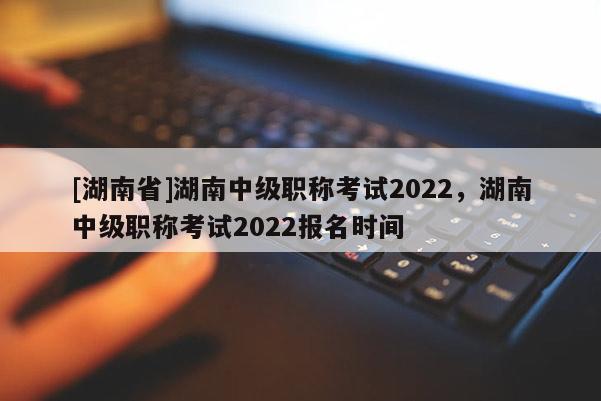 [湖南省]湖南中级职称考试2022，湖南中级职称考试2022报名时间