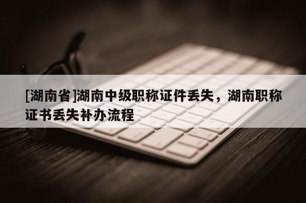 [湖南省]湖南中级职称证件丢失，湖南职称证书丢失补办流程