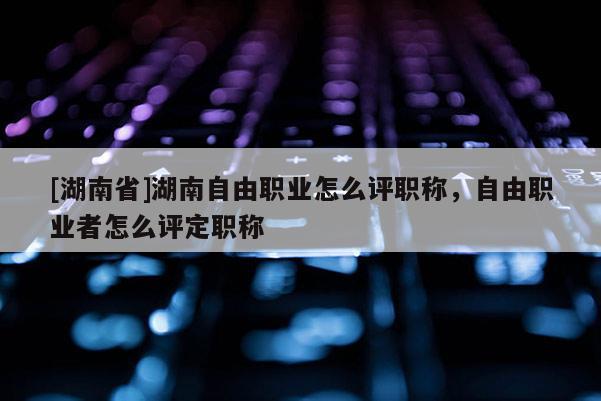 [湖南省]湖南自由职业怎么评职称，自由职业者怎么评定职称