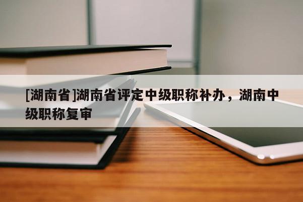 [湖南省]湖南省评定中级职称补办，湖南中级职称复审