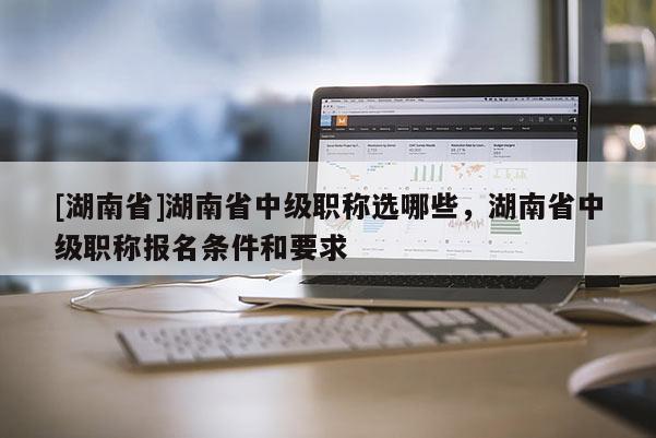 [湖南省]湖南省中级职称选哪些，湖南省中级职称报名条件和要求