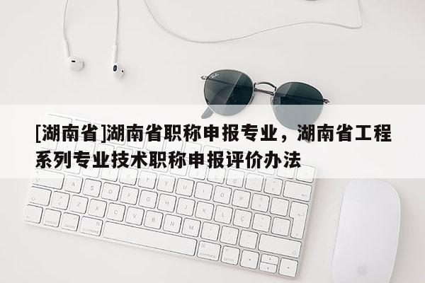 [湖南省]湖南省职称申报专业，湖南省工程系列专业技术职称申报评价办法