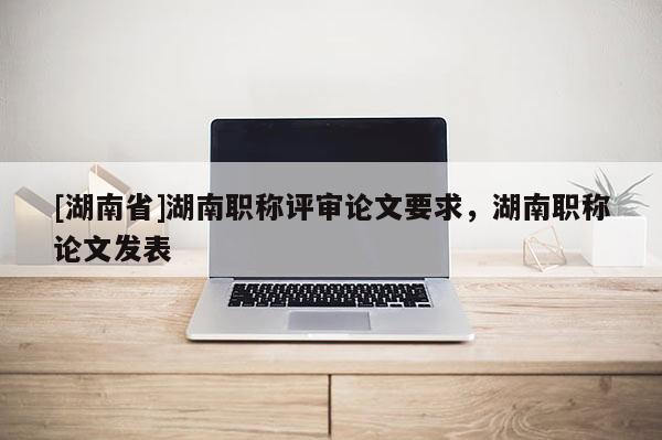 [湖南省]湖南职称评审论文要求，湖南职称论文发表