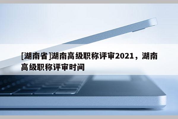 [湖南省]湖南高级职称评审2021，湖南高级职称评审时间
