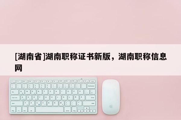 [湖南省]湖南职称证书新版，湖南职称信息网