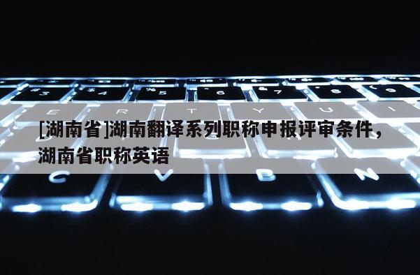 [湖南省]湖南翻译系列职称申报评审条件，湖南省职称英语