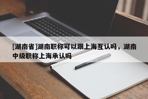 [湖南省]湖南职称可以跟上海互认吗，湖南中级职称上海承认吗