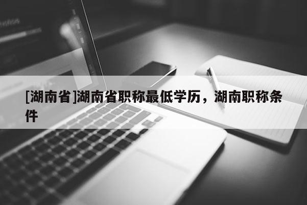 [湖南省]湖南省职称最低学历，湖南职称条件