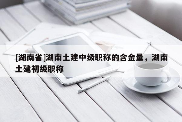 [湖南省]湖南土建中级职称的含金量，湖南土建初级职称