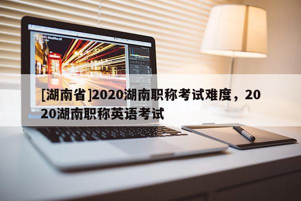 [湖南省]2020湖南职称考试难度，2020湖南职称英语考试