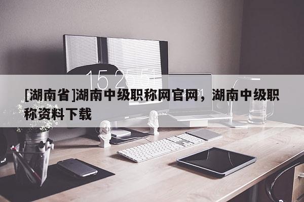 [湖南省]湖南中级职称网官网，湖南中级职称资料下载