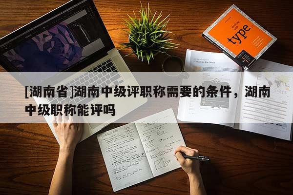 [湖南省]湖南中级评职称需要的条件，湖南中级职称能评吗