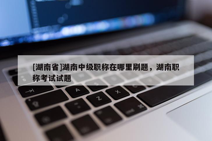 [湖南省]湖南中级职称在哪里刷题，湖南职称考试试题