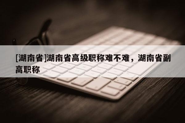 [湖南省]湖南省高级职称难不难，湖南省副高职称