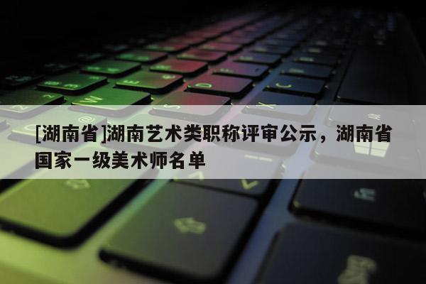 [湖南省]湖南艺术类职称评审公示，湖南省国家一级美术师名单