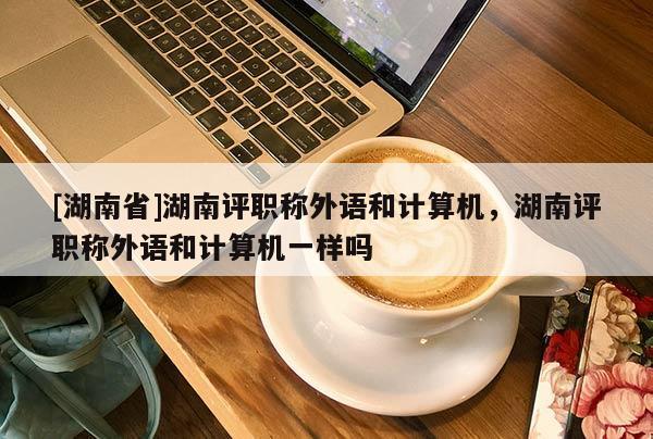 [湖南省]湖南评职称外语和计算机，湖南评职称外语和计算机一样吗