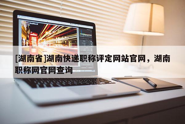 [湖南省]湖南快递职称评定网站官网，湖南职称网官网查询