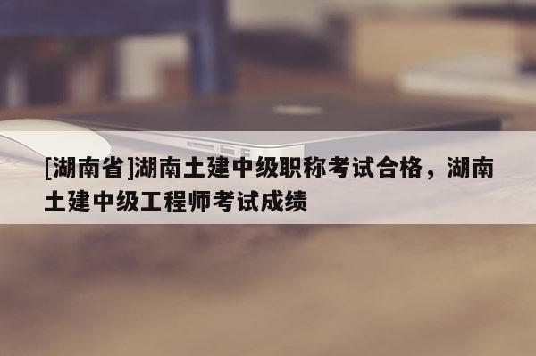 [湖南省]湖南土建中级职称考试合格，湖南土建中级工程师考试成绩