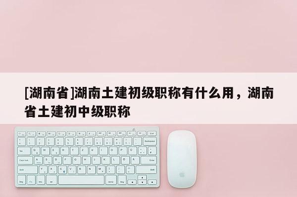 [湖南省]湖南土建初级职称有什么用，湖南省土建初中级职称