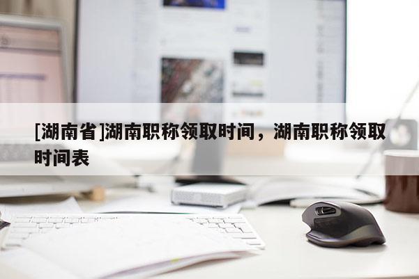 [湖南省]湖南职称领取时间，湖南职称领取时间表