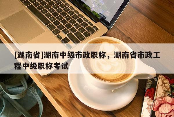[湖南省]湖南中级市政职称，湖南省市政工程中级职称考试
