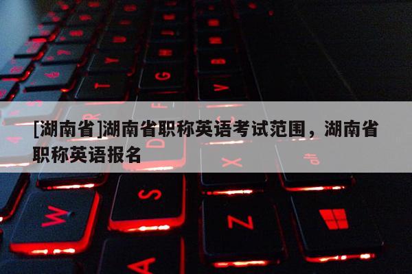 [湖南省]湖南省职称英语考试范围，湖南省职称英语报名