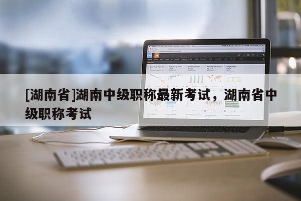 [湖南省]湖南中级职称最新考试，湖南省中级职称考试