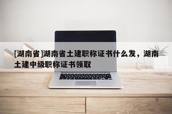 [湖南省]湖南省土建职称证书什么发，湖南土建中级职称证书领取