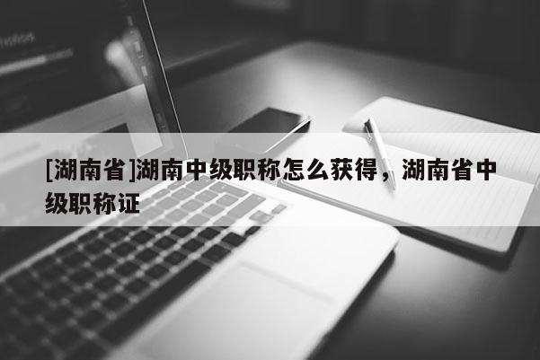 [湖南省]湖南中级职称怎么获得，湖南省中级职称证